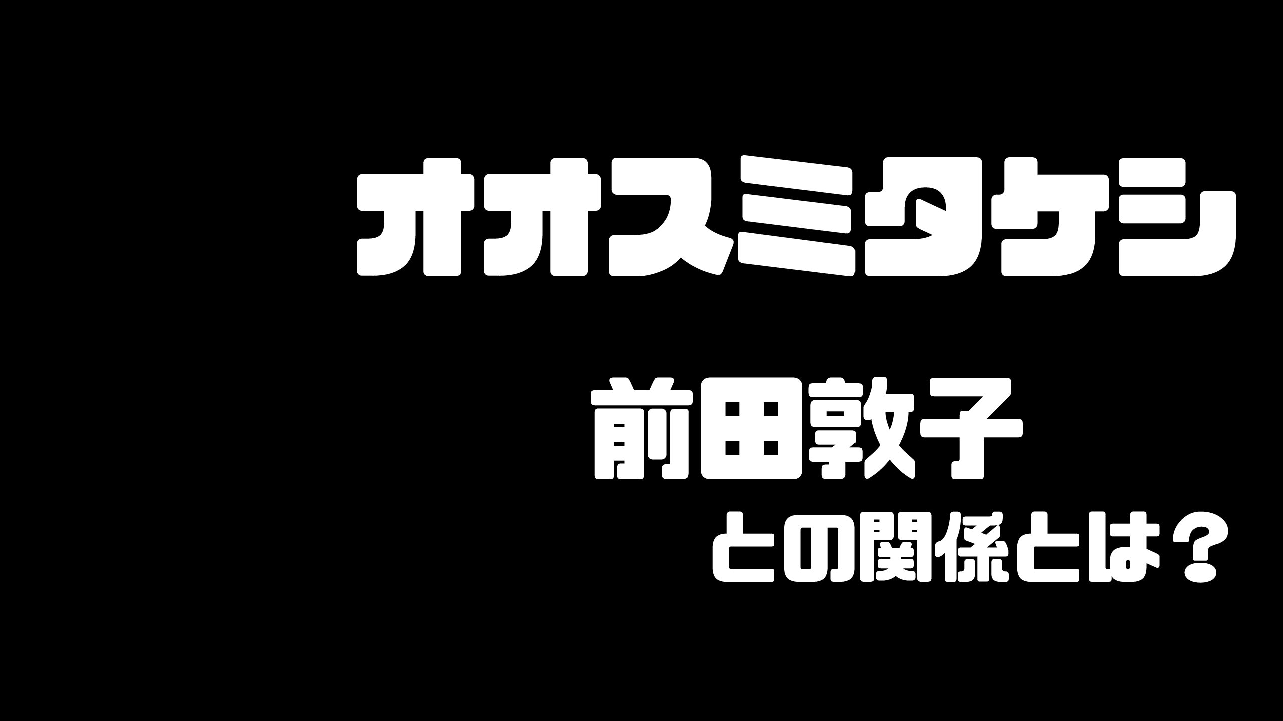 オオスミタケシと前田敦子の関係とは どんな人物 Mdkcブログ